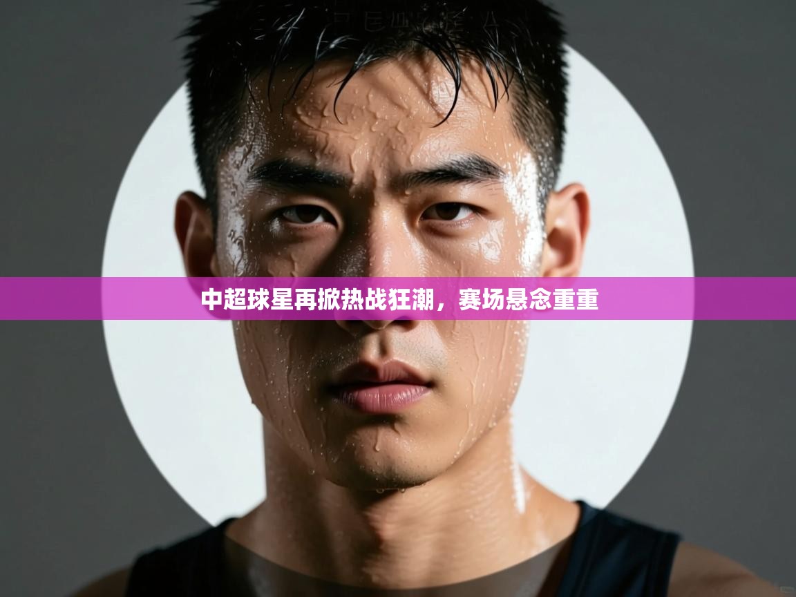 中超球星再掀热战狂潮，赛场悬念重重